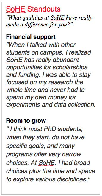 SoHE Standouts "What qualities at SoHE have really made a difference for you?" Financial support "When I talked with other students on campus, I realized SoHE has really abundant opportunities for scholarships and funding. I was able to stay focused on my research the whole time and never had to spend my own money for experiments and data collection. Room to grow " I think most PhD students, when they start, do not have specific goals, and many programs offer very narrow choices. At SoHE, I had broad choices plus the time and space to explore various disciplines."